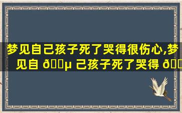 梦见自己孩子死了哭得很伤心,梦见自 🐵 己孩子死了哭得 🐳 很伤心什么意思